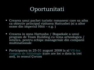Oportunitati Crearea unui pachet turistic romanesc care sa aiba ca obiectiv principal vizitarea Hattushei (si a altor orase din imperiul Hitit – e.g. ) Crearea in zona Hattusha / Bogazkale a unui program de Team Building cu tema arheologica / istorica, pentru echipe manageriale din companii multinationale Participarea in 25-31 august 2008   la al  VII-lea  congres  de  hititologie   (care are loc o data la trei ani), in orasul   Çorum 