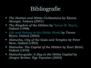 Bibliografie The Hattian and Hittite Civilizations  by Ekrem Akurgal, Ankara (2001) The Kingdom of the Hittites  by  Trevor R. Bryce , Oxford (1998) Life and Society in the Hittite World   by Trevor Bryce, Oxford (2002) Hattusha, City of the Gods and Temples b y Peter Neve, Oxford (1993) Hattusha: The Capital of the Hittites  by Kurt Bittel, Oxford (1970) Hattusha-guide: A Day in the Hittite Capital  by Jürgen Seeher, Ege Yayınları   (2002) 