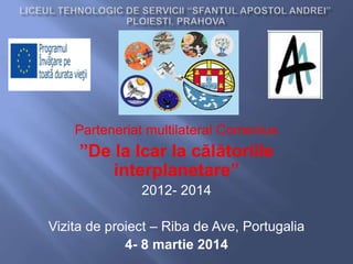 Parteneriat multilateral Comenius
”De la Icar la călătoriile
interplanetare”
2012- 2014
Vizita de proiect – Riba de Ave, Portugalia
4- 8 martie 2014
 