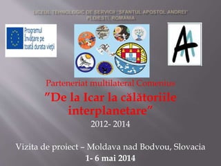 Parteneriat multilateral Comenius
”De la Icar la călătoriile
interplanetare”
2012- 2014
Vizita de proiect – Moldava nad Bodvou, Slovacia
1- 6 mai 2014
 