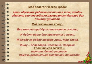 Моё педагогическое кредо:
Цель обучения ребенка состоит в том, чтобы
сделать его способным развиваться дальше без
помощи учителя.
Моё жизненное кредо:
Все мелочи пройдут-запомнятся основы,
И будут наши дни прекрасны и легки.
Я всюду за собой таскаю лишь три слова.
Живу – Благодаря, Согласно, Вопреки.
Главная моя задача –
научить детей учиться,
помочь раскрыться маленькой личности.
 