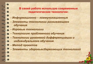 В своей работе использую современные
педагогические технологии:
- Информационно – коммуникационные
- Элементы технологии развивающего
обучения
- Игровые технологии
- Технологию проблемного обучения
- Технологии уровневой дифференциации и
индивидуального обучения
- Метод проектов
- Элементы здоровьесберегающих технологий
 