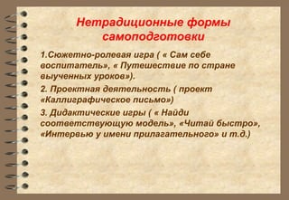 Нетрадиционные формы
самоподготовки
1.Сюжетно-ролевая игра ( « Сам себе
воспитатель», « Путешествие по стране
выученных уроков»).
2. Проектная деятельность ( проект
«Каллиграфическое письмо»)
3. Дидактические игры ( « Найди
соответствующую модель», «Читай быстро»,
«Интервью у имени прилагательного» и т.д.)
 