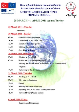How schoolchildren can contribute to
keeping our planet green and clean
MERYEM ABDURRAHIM GİZER
PRIMARY SCHOOL
28 MARCH – 1 APRIL 2011 Adana/Turkey
28 March 2011 - Monday
Welcome
29 March 2011 - Tuesday
09.00 - Introduction of the groups
10.00 - Celebration of the Earth Day
12.00 - Lunch at the school garden
14.00 - Visiting the attractions in the city
17.00 - Free Time Activities
30 March 2011 -Wednesday
07.00 - Meeting at the school
07.30 - Setting out to Hatay (200 kilometers)
(visiting the church which is the center of the three different
religions)
17.00 - Returning to the city back
31 March 2011 -Thursday
09.00 - Meeting at the school
09.30 - City tour and shopping
12.30 - Lunch
14.00 - Visiting the mayor of the city
15.30 - Spending time in the forest and Seyhan River
18.00 - Farewell Diner (Adana Kebab)
01April 2011 -Friday
- Departures of the groups