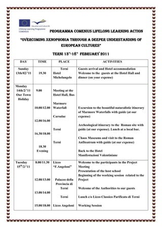 PROGRAMMA COMENIUS LIFELONG LEARNING ACTION

   “OVERCOMING XENOPHOBIA THROUGH A DEEPER UNDERSTANDING OF
                                    EUROPEAN CULTURES”

                            TERNI 13 -18 FEBRUARY 2011
                                         TH   TH




   DAY          TIME           PLACE                                 ACTIVITIES

  Sunday                         Terni             Guests arrival and Hotel accommodation
13th/02/’11     19.30       Hotel                  Welcome to the guests at the Hotel Hall and
                            Michelangelo           dinner (on your expense)

Monday
14th/2/’11     9.00         Meeting at the
Our Town                    Hotel Hall, Bus
 Holiday
                          Marmore
              10.00/12.00 Waterfall                Excursion to the beautiful naturalistic itinerary
                                                   of Marmore Waterfalls with guide (at our
                            Carsulae               expense)
              12.00/16.00
                                                   Archeological itinerary to the Roman site with
                            Terni                  guide (at our expense). Lunch at a local bar.
              16.30/18.00
                                                   Chaos Museums and visit to the Roman
                            Terni                  Anfiteatrum with guide (at our expense)
                18.30
               Evening                             Back to the Hotel
                                                   Manifestazioni Valentiniane

Tuesday       8.00/11.30    Liceo                  Welcome to the participants in the Project
 15th/2/’11                 “F.Angeloni”           Meeting
                                                   Presentation of the host school
                                                   Beginning of the working session related to the
              12.00/13.00    Palazzo della         Project
                             Provincia di
                                Terni              Welcome of the Authorities to our guests
              13.00/14.00
                                 Terni             Lunch c/o Liceo Classico Parificato di Terni

              15.00/18.00 Liceo Angeloni           Working Session
 