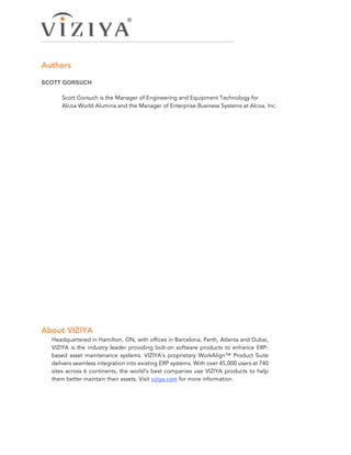 Authors
SCOTT GORSUCH
Scott Gorsuch is the Manager of Engineering and Equipment Technology for
Alcoa World Alumina and the Manager of Enterprise Business Systems at Alcoa, Inc.
About VIZIYA
Headquartered in Hamilton, ON, with offices in Barcelona, Perth, Atlanta and Dubai,
VIZIYA is the industry leader providing bolt-on software products to enhance ERP-
based asset maintenance systems. VIZIYA’s proprietary WorkAlign™ Product Suite
delivers seamless integration into existing ERP systems. With over 45,000 users at 740
sites across 6 continents, the world’s best companies use VIZIYA products to help
them better maintain their assets. Visit viziya.com for more information.
 