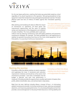 For the two lesser performers, anything that broke was potentially treated as critical
regardless of its actual importance to the operation. Not giving precedence to key
equipment meant that its downtime was prolonged and production was lost. The least
effective plant lost tens of millions of dollars against their forecasted operating
budget.
After plotting and translating the data to reflect the impact
of maintenance on operations, all three plants saw
improvement opportunities and the value of ongoing
review and improvement of the designation and utilization
of asset criticalities. The more profitable plant could save
millions more by reducing maintenance costs with better predictive and preventive
maintenance strategies, for example. The least profitable has a real opportunity to
stabilize its operation by putting more focus on the more critical equipment. For all
three plants, it is a journey of continuous improvement.
Starting the journey  
Criticality is a filter that allows visibility into what’s important
and suppresses the noise. It transcends work execution
improvement initiatives and should be at the center of all
maintenance processes – how work is scheduled, how the
budget is planned, and even how performance is
measured. Criticality provides the opportunity to visualize optimization of assets, drive
profits, deliver shareholder value, and achieve best-in-class status.
Right from the start, defining criticality allows a change of focus – to eliminating
wasteful maintenance activities, minimizing maintenance costs, reducing unscheduled
downtime, and improving asset performance. It is a business philosophy and tool that
provides a structured approach to focusing limited resources on driving stability and
Criticality is a filter that allows
visibility into what’s important
and suppresses the noise.
The least effective plant lost tens
of millions of dollars against their
forecasted operating budget.
 