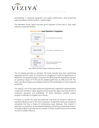 predictability in operating equipment and system performance, while protecting
against problems and the need for “external help.”
The Aberdeen Group report provides good indicators of how best in class asset
intensive companies perform.
The oil industry provides an example. Oil prices recently have been significantly
depressed and the major oil companies are struggling to meet the expectations of
Wall Street. An operating margin comparison for 2014 shows the best performing with
an operating margin of 15.7% and the weakest performers at 2.8% and 2.1%. The
lower operating margins are probably indicative of the philosophy on how to operate
equipment.
For instance, one of the lower performers experienced a significant unplanned plant
outage that resulted in higher gasoline prices across the region and harmed the oil
company’s reputation and profitability. An active risk-based criticality analysis
program could help to mitigate future failures.
If history is a guide, the other low performer may soon be forced to improve its
operating efficiency due to the recent acquisition of significant shares by investment
companies that have a history of orchestrating major shakeups. One investor in
particular is a proponent of zero-based budgeting and driving up operating margins.
Criticality analysis could help the oil company to boost its performance and minimize
the risk of outsider influence.
 