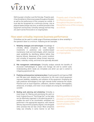 Defining asset criticality is just the first step. Properly used,
it has the ability to influence processes throughout the plant
as well as the performance of the company as a whole. It
must also be recognized as a continuous journey. Just as
physical assets change over time, so will the priorities of the
equipment and business. Criticality rankings and how they
are used must be fine-tuned on an ongoing basis.
How asset criticality improves business performance  
Criticalities can be used in a wide range of business processes to drive variability in
the operation down to a minimum. Following are ten examples.
1.   Reliability strategies and technologies: Knowledge of
criticality allows companies to make targeted
investments in predictive and condition-based
maintenance tools and technologies, which maximize
asset availability by identifying defects before they
become failures. Awareness of the current condition
and criticality of equipment allows limited resources
(labor, materials, money, and time) to be optimally allocated.
2.   Risk management methodologies: Criticality analysis extends the benefits of
structured methodologies to assess and manage risk and to control costs.
Understanding which needs are immediate and which can wait is central to
mitigating operational risk.
3.   Predictive and preventive maintenance plans: Creating specific and rigorous PdM
and PM plans with detailed work instructions for the most critical equipment
improves reliability, availability, and utilization of the equipment. Employing the
right predictive technologies at the right intervals further enhances the results.
Practices such as visual inspection, calibration, vibration analysis, thermography,
ultrasound, oil analysis, and motor circuit analysis are among the candidates to
consider.
4.   Backlog work planning and scheduling: Criticality is
most known for filtering and prioritizing the work on
hand. It places focus on “first things first” so that tasks
can be effectively organized in the planning period. It
enables the work to be coordinated, scheduled and
performed in the appropriate sequence, with material
delivery requirements properly aligned, and alongside
other activities that are less critical. Most companies
today use criticality in some manner to set their
Properly used, it has the ability
to influence processes
throughout the plant as well as
the performance of the company
as a whole.
Criticality rankings and how they
are used must be fine-tuned on
an ongoing basis.
Refining and formalizing the
process is a real opportunity to
become a participant in the
overall activities of the
operation.
 