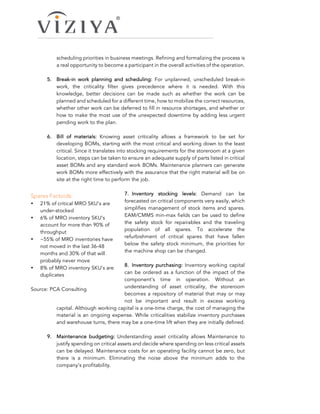 scheduling priorities in business meetings. Refining and formalizing the process is
a real opportunity to become a participant in the overall activities of the operation.
5.   Break-in work planning and scheduling: For unplanned, unscheduled break-in
work, the criticality filter gives precedence where it is needed. With this
knowledge, better decisions can be made such as whether the work can be
planned and scheduled for a different time, how to mobilize the correct resources,
whether other work can be deferred to fill in resource shortages, and whether or
how to make the most use of the unexpected downtime by adding less urgent
pending work to the plan.
6.   Bill of materials: Knowing asset criticality allows a framework to be set for
developing BOMs, starting with the most critical and working down to the least
critical. Since it translates into stocking requirements for the storeroom at a given
location, steps can be taken to ensure an adequate supply of parts listed in critical
asset BOMs and any standard work BOMs. Maintenance planners can generate
work BOMs more effectively with the assurance that the right material will be on
site at the right time to perform the job.
7.   Inventory stocking levels: Demand can be
forecasted on critical components very easily, which
simplifies management of stock items and spares.
EAM/CMMS min-max fields can be used to define
the safety stock for repairables and the traveling
population of all spares. To accelerate the
refurbishment of critical spares that have fallen
below the safety stock minimum, the priorities for
the machine shop can be changed.
8.   Inventory purchasing: Inventory working capital
can be ordered as a function of the impact of the
component’s time in operation. Without an
understanding of asset criticality, the storeroom
becomes a repository of material that may or may
not be important and result in excess working
capital. Although working capital is a one-time charge, the cost of managing the
material is an ongoing expense. While criticalities stabilize inventory purchases
and warehouse turns, there may be a one-time lift when they are initially defined.
9.   Maintenance budgeting: Understanding asset criticality allows Maintenance to
justify spending on critical assets and decide where spending on less critical assets
can be delayed. Maintenance costs for an operating facility cannot be zero, but
there is a minimum. Eliminating the noise above the minimum adds to the
company’s profitability.
Spares Factoids:
• 21% of critical MRO SKU’s are
under-stocked
• 6% of MRO inventory SKU’s
account for more than 90% of
throughput
• ~55% of MRO inventories have
not moved in the last 36-48
months and 30% of that will
probably never move
• 8% of MRO inventory SKU’s are
duplicates
Source: PCA Consulting
 