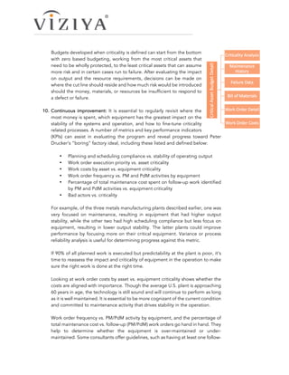 Budgets developed when criticality is defined can start from the bottom
with zero based budgeting, working from the most critical assets that
need to be wholly protected, to the least critical assets that can assume
more risk and in certain cases run to failure. After evaluating the impact
on output and the resource requirements, decisions can be made on
where the cut line should reside and how much risk would be introduced
should the money, materials, or resources be insufficient to respond to
a defect or failure.
10.  Continuous improvement: It is essential to regularly revisit where the
most money is spent, which equipment has the greatest impact on the
stability of the systems and operation, and how to fine-tune criticality
related processes. A number of metrics and key performance indicators
(KPIs) can assist in evaluating the program and reveal progress toward Peter
Drucker’s “boring” factory ideal, including these listed and defined below:
•   Planning and scheduling compliance vs. stability of operating output
•   Work order execution priority vs. asset criticality
•   Work costs by asset vs. equipment criticality
•   Work order frequency vs. PM and PdM activities by equipment
•   Percentage of total maintenance cost spent on follow-up work identified
by PM and PdM activities vs. equipment criticality
•   Bad actors vs. criticality
For example, of the three metals manufacturing plants described earlier, one was
very focused on maintenance, resulting in equipment that had higher output
stability, while the other two had high scheduling compliance but less focus on
equipment, resulting in lower output stability. The latter plants could improve
performance by focusing more on their critical equipment. Variance or process
reliability analysis is useful for determining progress against this metric.
If 90% of all planned work is executed but predictability at the plant is poor, it’s
time to reassess the impact and criticality of equipment in the operation to make
sure the right work is done at the right time.
Looking at work order costs by asset vs. equipment criticality shows whether the
costs are aligned with importance. Though the average U.S. plant is approaching
60 years in age, the technology is still sound and will continue to perform as long
as it is well maintained. It is essential to be more cognizant of the current condition
and committed to maintenance activity that drives stability in the operation.
Work order frequency vs. PM/PdM activity by equipment, and the percentage of
total maintenance cost vs. follow-up (PM/PdM) work orders go hand in hand. They
help to determine whether the equipment is over-maintained or under-
maintained. Some consultants offer guidelines, such as having at least one follow-
 