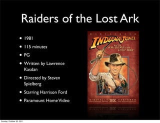 Raiders of the Lost Ark
                   • 1981
                   • 115 minutes
                   • PG
                   • Written by Lawrence
                           Kasdan

                   • Directed by Steven
                           Spielberg

                   • Starring Harrison Ford
                   • Paramount Home Video

Sunday, October 30, 2011
 