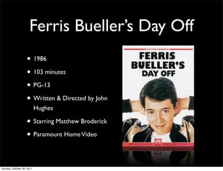 Ferris Bueller’s Day Off
                   • 1986
                   • 103 minutes
                   • PG-13
                   • Written & Directed by John
                           Hughes

                   • Starring Matthew Broderick
                   • Paramount Home Video

Sunday, October 30, 2011
 
