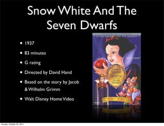 Snow White And The
                               Seven Dwarfs
                   • 1937
                   • 83 minutes
                   • G rating
                   • Directed by David Hand
                   • Based on the story by Jacob
                           & Wilhelm Grimm

                   • Walt Disney Home Video

Sunday, October 30, 2011
 