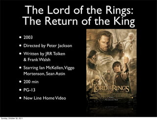 The Lord of the Rings:
                       The Return of the King
                   • 2003
                   • Directed by Peter Jackson
                   • Written by JRR Tolken
                           & Frank Walsh

                   • Starring Ian McKellen,Viggo
                           Mortenson, Sean Astin

                   • 200 min
                   • PG-13
                   • New Line Home Video

Sunday, October 30, 2011
 