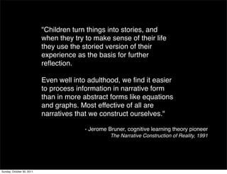 "Children turn things into stories, and
                           when they try to make sense of their life
                           they use the storied version of their
                           experience as the basis for further
                           reﬂection.

                           Even well into adulthood, we ﬁnd it easier
                           to process information in narrative form
                           than in more abstract forms like equations
                           and graphs. Most effective of all are
                           narratives that we construct ourselves."

                                         - Jerome Bruner, cognitive learning theory pioneer
                                                   The Narrative Construction of Reality, 1991




Sunday, October 30, 2011
 