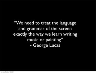 “We need to treat the language
                        and grammar of the screen
                      exactly the way we learn writing
                             music or painting”
                               - George Lucas




Sunday, October 30, 2011
 