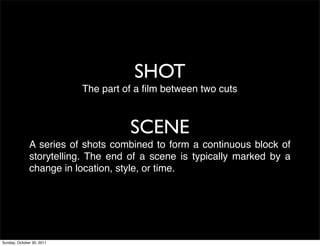 SHOT
                           The part of a ﬁlm between two cuts



                                     SCENE
              A series of shots combined to form a continuous block of
              storytelling. The end of a scene is typically marked by a
              change in location, style, or time.




Sunday, October 30, 2011
 