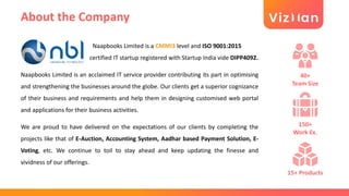 About the Company
Naapbooks Limited is a CMMI3 level and ISO 9001:2015
certified IT startup registered with Startup India vide DIPP4092.
Naapbooks Limited is an acclaimed IT service provider contributing its part in optimising
and strengthening the businesses around the globe. Our clients get a superior cognizance
of their business and requirements and help them in designing customised web portal
and applications for their business activities.
We are proud to have delivered on the expectations of our clients by completing the
projects like that of E-Auction, Accounting System, Aadhar based Payment Solution, E-
Voting, etc. We continue to toil to stay ahead and keep updating the finesse and
vividness of our offerings.
40+
Team Size
150+
Work Ex.
15+ Products
 