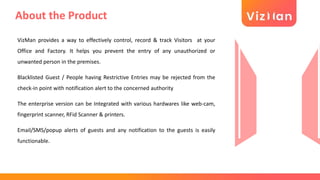 About the Product
VizMan provides a way to effectively control, record & track Visitors at your
Office and Factory. It helps you prevent the entry of any unauthorized or
unwanted person in the premises.
Blacklisted Guest / People having Restrictive Entries may be rejected from the
check-in point with notification alert to the concerned authority
The enterprise version can be Integrated with various hardwares like web-cam,
fingerprint scanner, RFid Scanner & printers.
Email/SMS/popup alerts of guests and any notification to the guests is easily
functionable.
 