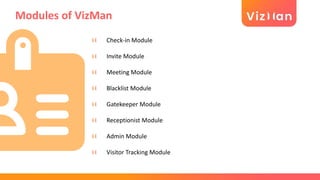 Modules of VizMan
Check-in Module
Invite Module
Meeting Module
Blacklist Module
Gatekeeper Module
Receptionist Module
Admin Module
Visitor Tracking Module
 
