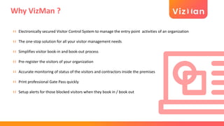 Why VizMan ?
Electronically secured Visitor Control System to manage the entry point activities of an organization
The one-stop solution for all your visitor management needs
Simplifies visitor book-in and book-out process
Pre-register the visitors of your organization
Accurate monitoring of status of the visitors and contractors inside the premises
Print professional Gate Pass quickly
Setup alerts for those blocked visitors when they book in / book out
 