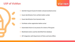 USP of VizMan
Identify Frequent Guests for better and personalized service
Guest identification from verified mobile number
Guest identification from biometric data
Facilitates online registration before arrival
Automated check-in/ out process for visitors of the guest
Blacklisted visitors could be identified from database
API Integration with Department of Police and home Affairs
 