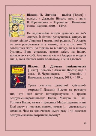 10
Вілсон, Д. Дитина – валіза [Текст] :
повість / Джаклін Вілсон; пер. з англ.
В. Чернишенка. – Тернопіль : Навчальна
книга - Богдан, 2010. – 149 с.
Це надзвичайна історія дівчинки на ім’я
Андреа. Її батьки розлучилися, живуть на
різних кінцях Лондона і мають нові родини. Та Андреа
не хоче розлучатися ні з мамою, ні з татом, тож їй
доводиться жити по тижню то в одному, то в іншому
будинку. Вона страждає, зриває злість на інших,
замикається в собі. Але минає час – і Андреа знаходить
вихід, вона вчиться жити по-новому, і це їй вдається.
Вілсон, Д. Дівчата запізнюються
[Текст] : повість / Джаклін Вілсон; пер. з
англ. В. Чернишенка. – Тернопіль :
Навчальна книга - Богдан, 2018. – 149 с.
Третя частина славетної «дівчачої»
тетралогії Джаклін Вілсон не розчарує
тих, хто вже встиг потоваришувати з трьома
подругами-нерозлийвода: Надін, Маґдою та Еллі.
Готична Надін, жвава і гарненька Маґда, харизматична
Еллі знову в пошуках пригод, розваг і… справжнього
кохання. Чим це закінчиться цього разу і чи вдасться
подругам вчасно потрапити додому?
 