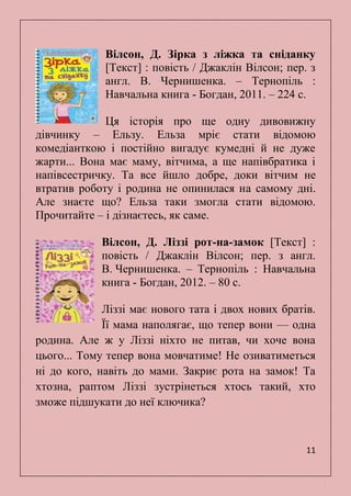 11
Вілсон, Д. Зірка з ліжка та сніданку
[Текст] : повість / Джаклін Вілсон; пер. з
англ. В. Чернишенка. – Тернопіль :
Навчальна книга - Богдан, 2011. – 224 с.
Ця історія про ще одну дивовижну
дівчинку – Ельзу. Ельза мріє стати відомою
комедіанткою і постійно вигадує кумедні й не дуже
жарти... Вона має маму, вітчима, а ще напівбратика і
напівсестричку. Та все йшло добре, доки вітчим не
втратив роботу і родина не опинилася на самому дні.
Але знаєте що? Ельза таки змогла стати відомою.
Прочитайте – і дізнаєтесь, як саме.
Вілсон, Д. Ліззі рот-на-замок [Текст] :
повість / Джаклін Вілсон; пер. з англ.
В. Чернишенка. – Тернопіль : Навчальна
книга - Богдан, 2012. – 80 с.
Ліззі має нового тата і двох нових братів.
Її мама наполягає, що тепер вони — одна
родина. Але ж у Ліззі ніхто не питав, чи хоче вона
цього... Тому тепер вона мовчатиме! Не озиватиметься
ні до кого, навіть до мами. Закриє рота на замок! Та
хтозна, раптом Ліззі зустрінеться хтось такий, хто
зможе підшукати до неї ключика?
 