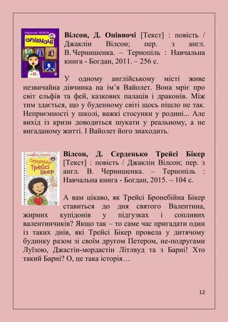 12
Вілсон, Д. Опівночі [Текст] : повість /
Джаклін Вілсон; пер. з англ.
В. Чернишенка. – Тернопіль : Навчальна
книга - Богдан, 2011. – 256 с.
У одному англійському місті живе
незвичайна дівчинка на ім’я Вайолет. Вона мріє про
світ ельфів та фей, казкових палаців і драконів. Між
тим здається, що у буденному світі щось пішло не так.
Неприємності у школі, важкі стосунки у родині... Але
вихід із кризи доводиться шукати у реальному, а не
вигаданому житті. І Вайолет його знаходить.
Вілсон, Д. Серденько Трейсі Бікер
[Текст] : повість / Джаклін Вілсон; пер. з
англ. В. Чернишенка. – Тернопіль :
Навчальна книга - Богдан, 2015. – 104 с.
А вам цікаво, як Трейсі Бронебійна Бікер
ставиться до дня святого Валентина,
жирних купідонів у підгузках і сопливих
валентинчиків? Якщо так – то саме час пригадати один
із таких днів, які Трейсі Бікер провела у дитячому
будинку разом зі своїм другом Петером, не-подругами
Луїзою, Джастін-мордастін Літлвуд та з Барні! Хто
такий Барні? О, це така історія…
 