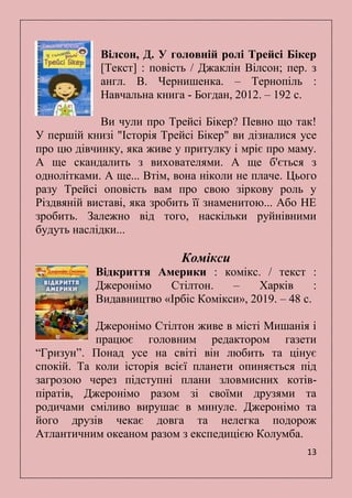 13
Вілсон, Д. У головній ролі Трейсі Бікер
[Текст] : повість / Джаклін Вілсон; пер. з
англ. В. Чернишенка. – Тернопіль :
Навчальна книга - Богдан, 2012. – 192 с.
Ви чули про Трейсі Бікер? Певно що так!
У першій книзі "Історія Трейсі Бікер" ви дізналися усе
про цю дівчинку, яка живе у притулку і мріє про маму.
А ще скандалить з вихователями. А ще б'ється з
однолітками. А ще... Втім, вона ніколи не плаче. Цього
разу Трейсі оповість вам про свою зіркову роль у
Різдвяній виставі, яка зробить її знаменитою... Або НЕ
зробить. Залежно від того, наскільки руйнівними
будуть наслідки...
Комікси
Відкриття Америки : комікс. / текст :
Джеронімо Стілтон. – Харків :
Видавництво «Ірбіс Комікси», 2019. – 48 с.
Джеронімо Стілтон живе в місті Мишанія і
працює головним редактором газети
―Гризун‖. Понад усе на світі він любить та цінує
спокій. Та коли історія всієї планети опиняється під
загрозою через підступні плани зловмисних котів-
піратів, Джеронімо разом зі своїми друзями та
родичами сміливо вирушає в минуле. Джеронімо та
його друзів чекає довга та нелегка подорож
Атлантичним океаном разом з експедицією Колумба.
 