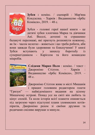 14
Зубси : комікс. / сценарій : Мар'яна
Кондзелка. – Харків : Видавництво «Ірбіс
Комікси», 2019. – 48 с.
Зубси - головні герої нашої книги - це
дитячі зубки хлопчика Марка та дівчинки
Ані. Веселі, дотепні та страшенно
балакучі персонажі, які прагнуть розповісти кожному,
як їм - часом нелегко - живеться і що треба робити, аби
вони завжди були здоровими та блискучими! У книзі
Зубси вступають у запеклу боротьбу із
супернегідником - Карієсом та його командою
мікробів.
Слідами Марко Поло : комікс. / текст :
Джеронімо Стілтон. – Харків :
Видавництво «Ірбіс Комікси», 2019. –
48 с.
Джеронімо Стілтон живе в місті Мишанія
і працює головним редактором газети
―Гризун‖ — найвідомішого видання на цілому
Мишачому острові. Понад усе на світі він любить та
цінує спокій. Та коли історія всієї планети опиняється
під загрозою через підступні плани зловмисних котів-
піратів, Джеронімо разом зі своїми друзями та
родичами сміливо вирушає в минуле.
 