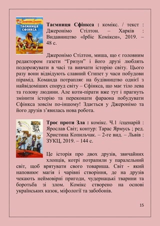 15
Таємниця Сфінкса : комікс. / текст :
Джеронімо Стілтон. – Харків :
Видавництво «Ірбіс Комікси», 2019. –
48 с.
Джеронімо Стілтон, миша, що є головним
редактором газети ―Гризун‖ і його друзі люблять
подорожувати в часі та вивчати історію світу. Цього
разу вони відвідують славний Єгипет у часи побудови
пірамід. Команда потрапляє на будівництво однієї з
найвідоміших споруд світу – Сфінкса, що має тіло лева
та голову людини. Але коти-пірати вже тут і прагнуть
змінити історію та переконати фараона побудувати
Сфінкса зовсім по-іншому! Здається у Джеронімо та
його друзів з’явилась нова робота.
Троє проти Зла : комікс. Ч.1 /сценарій :
Ярослав Світ; контур: Тарас Ярмусь ; ред.
Христина Копильчак. – 2-ге вид. – Львів :
ЗУКЦ, 2019. – 144 с.
Це історія про двох друзів, звичайних
хлопців, котрі потрапили у паралельний
світ, щоб врятувати свого товариша. Світ - який
наповнює магія і чарівні створіння, де на друзів
чекають неймовірні пригоди, чудернацькі тварини та
боротьба зі злом. Комікс створено на основі
українських казок, міфології та забобонів.
 