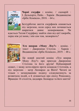 16
Чорні смурфи : комікс. / сценарій :
І. Дельпорте, Пейо. – Харків : Видавництво
«Ірбіс Комікси», 2018. – 64 с.
Безтурботне життя смурфиків опиняється
під загрозою, коли серед них починається
ширитися дивне захворювання. Чи
вдасться Татові Смурфику знайти ліки від цієї хвороби,
перш ніж усі вони, і він сам теж, захворіють?
Хто викрав «Мону Лізу?» : комікс. /
текст : Джеронімо Стілтон. – Харків :
Видавництво «Ірбіс Комікси», 2019. – 48 с.
Це новий шостий комікс «Хто викрав
Мону Лізу?» про пригоди Джеронімо
Стілтона та його друзів! Неймовірний
сюжет, і знову коти-пірати проти команди Стілтонів, а
під загрозою – метр Леонардо да Вінчі! Читачі не
тільки з затамуванням подиху слідкуватимуть за
розвитком подій, а й дізнаються про епоху Ренесансу,
Францію 16 століття, шедеври Леонардо та його життя!
 