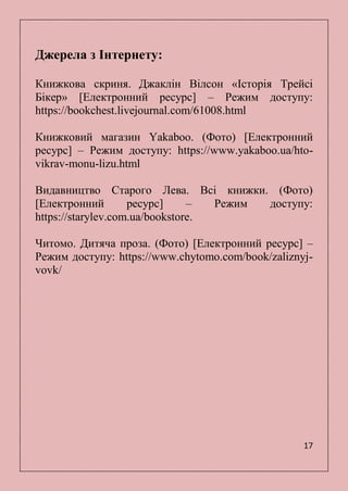 17
Джерела з Інтернету:
Книжкова скриня. Джаклін Вілсон «Історія Трейсі
Бікер» [Електронний ресурс] – Режим доступу:
https://bookchest.livejournal.com/61008.html
Книжковий магазин Yakaboo. (Фото) [Електронний
ресурс] – Режим доступу: https://www.yakaboo.ua/hto-
vikrav-monu-lizu.html
Видавництво Старого Лева. Всі книжки. (Фото)
[Електронний ресурс] – Режим доступу:
https://starylev.com.ua/bookstore.
Читомо. Дитяча проза. (Фото) [Електронний ресурс] –
Режим доступу: https://www.chytomo.com/book/zaliznyj-
vovk/
 