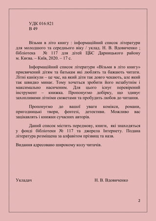2
УДК 016:821
В 49
Візьми в літо книгу : інформаційний список літератури
для молодшого та середнього віку / уклад. Н. В. Вдовиченко ;
бібліотека № 117 для дітей ЦБС Дарницького району
м. Києва. – Київ, 2020. – 17 с.
Інформаційний список літератури «Візьми в літо книгу»
присвячений дітям та батькам які люблять та бажають читати.
Літні канікули – це час, на який діти так довго чекають, але який
так швидко минає. Тому хочеться зробити його незабутнім і
максимально насиченим. Для цього існує перевірений
інструмент – книжка. Пропонуємо добірку, що здивує
захопливими літніми сюжетами та пробудить любов до читання.
Пропонуємо до вашої уваги комікси, романи,
пригодницькі твори, фентезі, детективи. Можливо вас
зацікавлять і книжки сучасних авторів.
Даний список містить передмову, книги, які знаходяться
у фонді бібліотеки № 117 та джерела Інтернету. Подана
література розміщена за алфавітом прізвищ та назв.
Видання адресовано широкому колу читачів.
Укладач Н. В. Вдовиченко
 