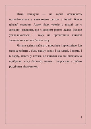 3
Літні канікули — це гарна можливість
познайомитися з книжковим світом з іншої, більш
цікавої сторони. Адже після уроків у школі ще є
домашні завдання, що з кожним роком дедалі більше
ускладнюються, і тому на прочитання книжок
залишається не так багато часу.
Читати влітку набагато простіше і приємніше. Це
можна робити у будь-якому місці: і на пляжі, і вдома, і
в парку, навіть у потязі, це книжки які ми спеціально
відібрали серед багатьох інших і запросили з собою
розділити відпочинок.
 