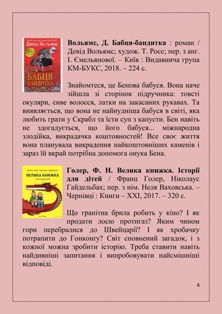 4
Вольямс, Д. Бабця-бандитка : роман /
Девід Вольямс; худож. Т. Росс; пер. з анг.
І. Ємельянової. – Київ : Видавнича група
КМ-БУКС, 2018. – 224 с.
Знайомтеся, це Бенова бабуся. Вона наче
зійшла зі сторінок підручника: товсті
окуляри, сиве волосся, латки на закасаних рукавах. Та
виявляється, що вона не найнудніша бабуся в світі, яка
любить грати у Скрабл та їсти суп з капусти. Бен навіть
не здогадується, що його бабуся... міжнародна
злодійка, викрадачка коштовностей! Все своє життя
вона планувала викрадення найкоштовніших каменів і
зараз їй вкрай потрібна допомога онука Бена.
Голер, Ф. Н. Велика книжка. Історії
для дітей / Франц Голер, Ніколаус
Гайдельбах; пер. з нім. Неля Ваховська. –
Чернівці : Книги – ХХІ, 2017. – 320 с.
Що гранітна брила робить у кіно? І як
продати лосю протигаз? Яким чином
гори перебралися до Швейцарії? І як хробачку
потрапити до Гонконґу? Світ сповнений загадок, і з
кожної можна зробити історію. Треба ставити навіть
найдивніші запитання і випробовувати найсмішніші
відповіді.
 