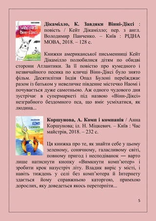 5
Дікамілло, К. Завдяки Вінні-Діксі :
повість / Кейт Дікамілло; пер. з англ.
Володимир Панченко. – Київ : РІДНА
МОВА, 2018. – 128 с.
Книжки американської письменниці Кейт
Дікамілло полюбилися дітям по обидві
сторони Атлантики. За її повістю про кумедного і
незвичайного песика по кличці Вінн-Діксі було знято
фільм. Десятилітня Індія Опал Булоні переїжджає
разом із батьком у невеличке південне містечко Наомі і
почувається дуже самотньою. Аж одного чудового дня
зустрічає в супермаркеті під назвою «Вінн-Діксі»
незграбного бездомного пса, що вміє усміхатися, як
людина...
Коршунова, А. Комп і компанія / Анна
Коршунова; іл. Н. Міцкевич. – Київ : Час
майстрів, 2018. – 232 с.
Ця книжка про те, як знайти себе у цьому
зеленому, сонячному, галасливому світі,
повному пригод і несподіванок ― варто
лише натиснути кнопку «Вимкнути комп’ютер» і
зробити крок назустріч літу. Владик виріс у місті, і
навіть тиждень у селі без комп’ютера й Інтернету
здається йому справжньою каторгою, примхою
дорослих, яку доведеться якось перетерпіти...
 