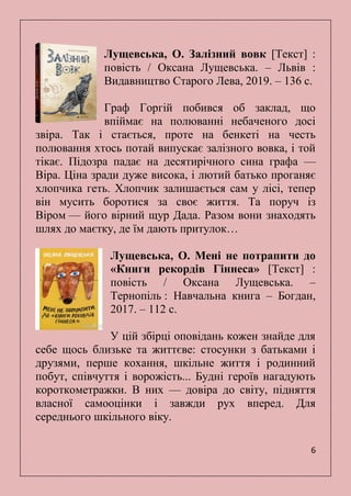 6
Лущевська, О. Залізний вовк [Текст] :
повість / Оксана Лущевська. – Львів :
Видавництво Старого Лева, 2019. – 136 с.
Граф Горгій побився об заклад, що
впіймає на полюванні небаченого досі
звіра. Так і стається, проте на бенкеті на честь
полювання хтось потай випускає залізного вовка, і той
тікає. Підозра падає на десятирічного сина графа —
Віра. Ціна зради дуже висока, і лютий батько проганяє
хлопчика геть. Хлопчик залишається сам у лісі, тепер
він мусить боротися за своє життя. Та поруч із
Віром — його вірний щур Дада. Разом вони знаходять
шлях до маєтку, де їм дають притулок…
Лущевська, О. Мені не потрапити до
«Книги рекордів Гіннеса» [Текст] :
повість / Оксана Лущевська. –
Тернопіль : Навчальна книга – Богдан,
2017. – 112 с.
У цій збірці оповідань кожен знайде для
себе щось близьке та життєве: стосунки з батьками і
друзями, перше кохання, шкільне життя і родинний
побут, співчуття і ворожість... Будні героїв нагадують
короткометражки. В них — довіра до світу, підняття
власної самооцінки і завжди рух вперед. Для
середнього шкільного віку.
 