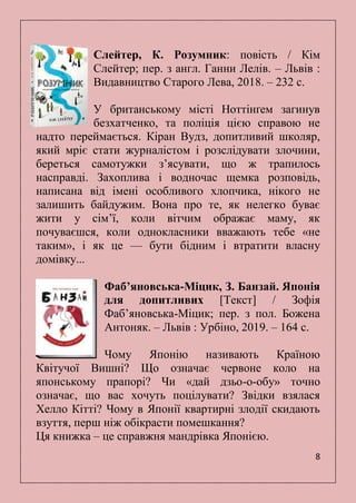 8
Слейтер, К. Розумник: повість / Кім
Слейтер; пер. з англ. Ганни Лелів. – Львів :
Видавництво Старого Лева, 2018. – 232 с.
У британському місті Ноттінґем загинув
безхатченко, та поліція цією справою не
надто переймається. Кіран Вудз, допитливий школяр,
який мріє стати журналістом і розслідувати злочини,
береться самотужки з’ясувати, що ж трапилось
насправді. Захоплива і водночас щемка розповідь,
написана від імені особливого хлопчика, нікого не
залишить байдужим. Вона про те, як нелегко буває
жити у сім’ї, коли вітчим ображає маму, як
почуваєшся, коли однокласники вважають тебе «не
таким», і як це — бути бідним і втратити власну
домівку...
Фабʼяновська-Міцик, З. Банзай. Японія
для допитливих [Текст] / Зофія
Фабʼяновська-Міцик; пер. з пол. Божена
Антоняк. – Львів : Урбіно, 2019. – 164 с.
Чому Японію називають Країною
Квітучої Вишні? Що означає червоне коло на
японському прапорі? Чи «дай дзьо-о-обу» точно
означає, що вас хочуть поцілувати? Звідки взялася
Хелло Кітті? Чому в Японії квартирні злодії скидають
взуття, перш ніж обікрасти помешкання?
Ця книжка – це справжня мандрівка Японією.
 
