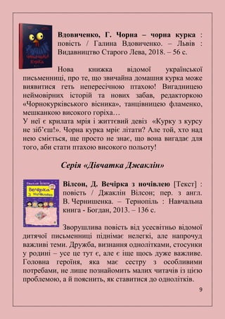 9
Вдовиченко, Г. Чорна – чорна курка :
повість / Галина Вдовиченко. – Львів :
Видавництво Старого Лева, 2018. – 56 с.
Нова книжка відомої української
письменниці, про те, що звичайна домашня курка може
виявитися геть непересічною птахою! Вигадницею
неймовірних історій та нових забав, редакторкою
«Чорнокурківського вісника», танцівницею фламенко,
мешканкою високого горіха…
У неї є крилата мрія і життєвий девіз «Курку з курсу
не зіб’єш!». Чорна курка мріє літати? Але той, хто над
нею сміється, ще просто не знає, що вона вигадає для
того, аби стати птахою високого польоту!
Серія «Дівчатка Джаклін»
Вілсон, Д. Вечірка з ночівлею [Текст] :
повість / Джаклін Вілсон; пер. з англ.
В. Чернишенка. – Тернопіль : Навчальна
книга - Богдан, 2013. – 136 с.
Зворушлива повість від усесвітньо відомої
дитячої письменниці піднімає нелегкі, але напрочуд
важливі теми. Дружба, визнання однолітками, стосунки
у родині – усе це тут є, але є іще щось дуже важливе.
Головна героїня, яка має сестру з особливими
потребами, не лише познайомить малих читачів із цією
проблемою, а й пояснить, як ставитися до однолітків.
 