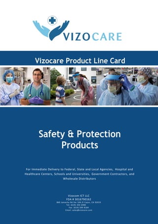 Vizocare Product Line Card
Safety & Protection
Products
For Immediate Delivery to Federal, State and Local Agencies, Hospital and
Healthcare Centers, Schools and Universities, Government Contractors, and
Wholesale Distributors
Vizocom ICT LLC
FDA # 3016790162
860 Jamacha Rd Ste 104, El Cajon, CA 92019
Tel: (619) 350 6980
Fax: (619) 599 8184
Email: sales@vizocare.com
 