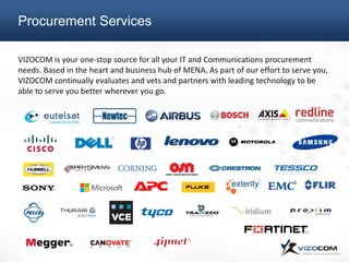 VIZOCOM is your one-stop source for all your IT and Communications procurement
needs. Based in the heart and business hub of MENA, As part of our effort to serve you,
VIZOCOM continually evaluates and vets and partners with leading technology to be
able to serve you better wherever you go.
Procurement Services
 