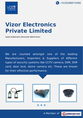 +918588874088
A Member of
Vizor Electronics
Private Limited
www.indiamart.com/vizor-electronics
We are counted amongst one of the leading
Manufacturers, Importers & Suppliers of diﬀerent
types of security systems like CCTV camera, DVR, DVR
card, door lock, dome camera etc. These are known
for their effective performance.
 