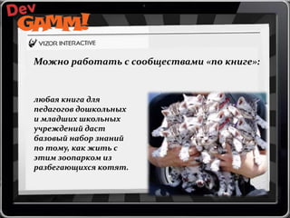 Можно работать с сообществами «по книге»:

любая книга для
педагогов дошкольных
и младших школьных
учреждений даст
базовый набор знаний
по тому, как жить с
этим зоопарком из
разбегающихся котят.

 