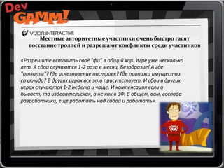 Местные авторитетные участники очень быстро гасят
восстание троллей и разрешают конфликты среди участников
«Разрешите вставить своё "фи" в общий хор. Игре уже несколько
лет. А сбои случаются 1-2 раза в месяц. Безобразие! А где
"откаты"? Где исчезновение построек? Где пропажа имущества
со склада? В других играх все это присутствует. И сбои в других
играх случаются 1-2 неделю и чаще. И компенсация если и
бывает, то издевательская, а не как в ЗФ. В общем, вам, господа
разработчики, еще работать над собой и работать».

 
