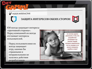 ЗАЩИТА ИНТЕРЕСОВ ОБЕИХ СТОРОН
КМ всегда защищает интересы
«противной стороны».
Перед компанией он всегда
отстаивает интересы
пользователей.
Перед пользователями он
всегда защищает
игру, какими бы
страшными и
неправильными не
казались действия
разработчиков.

 
