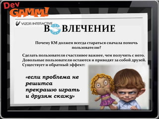 В

ВЛЕЧЕНИЕ

Почему КМ должен всегда стараться сначала помочь
пользователю?
Сделать пользователя счастливее важнее, чем получить с него.
Довольные пользователи остаются и приводят за собой друзей.
Существует и обратный эффект:

«если проблема не
решитса
прекрашю играть
и друзям скажу»

 