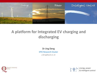 energy, power
& intelligent control
A platform for Integrated EV charging and
discharging
1
Dr Jing Deng
EPIC Research Cluster
j.deng@qub.ac.uk
 